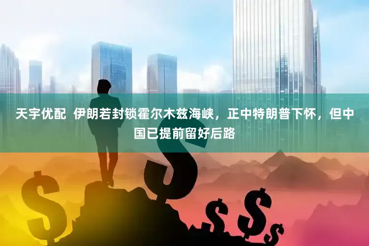 天宇优配  伊朗若封锁霍尔木兹海峡，正中特朗普下怀，但中国已提前留好后路