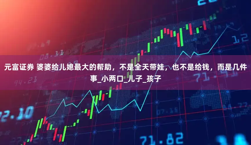 元富证券 婆婆给儿媳最大的帮助，不是全天带娃，也不是给钱，而是几件事_小两口_儿子_孩子