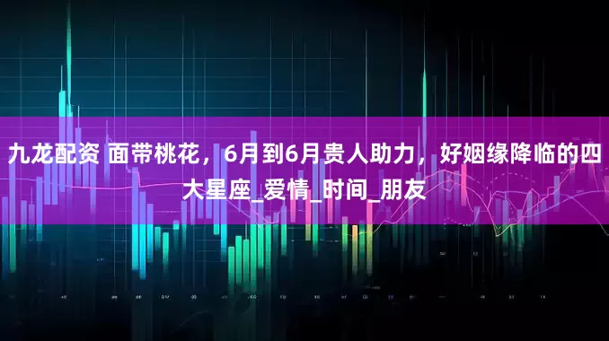 九龙配资 面带桃花，6月到6月贵人助力，好姻缘降临的四大星座_爱情_时间_朋友
