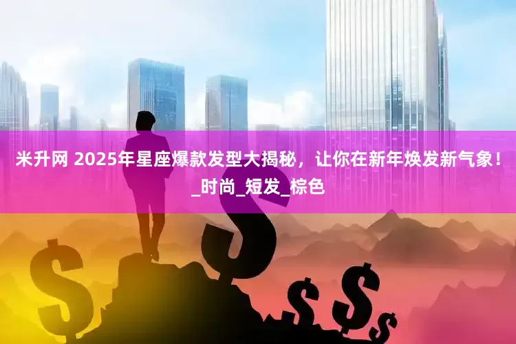 米升网 2025年星座爆款发型大揭秘，让你在新年焕发新气象！_时尚_短发_棕色