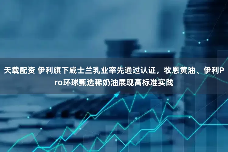 天载配资 伊利旗下威士兰乳业率先通过认证，牧恩黄油、伊利Pro环球甄选稀奶油展现高标准实践
