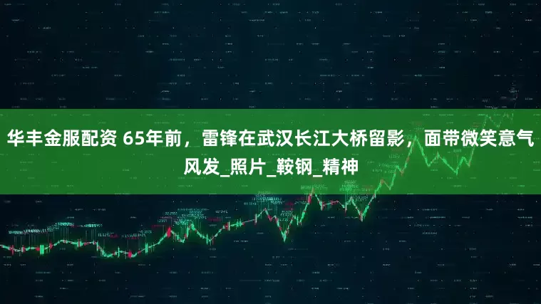 华丰金服配资 65年前，雷锋在武汉长江大桥留影，面带微笑意气风发_照片_鞍钢_精神