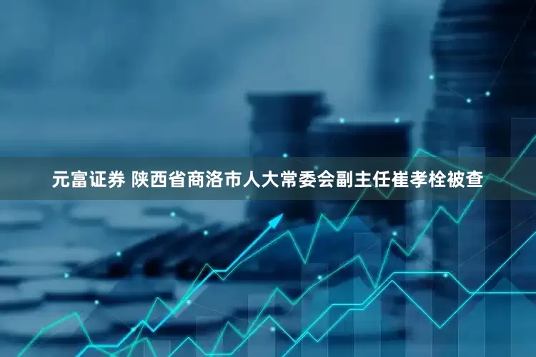 元富证券 陕西省商洛市人大常委会副主任崔孝栓被查