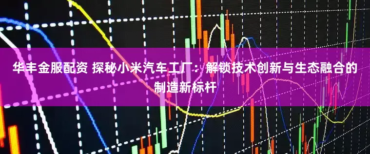 华丰金服配资 探秘小米汽车工厂：解锁技术创新与生态融合的制造新标杆