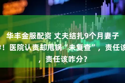 华丰金服配资 丈夫结扎9个月妻子仍怀孕！医院认责却甩锅“未复查”，责任该咋分？