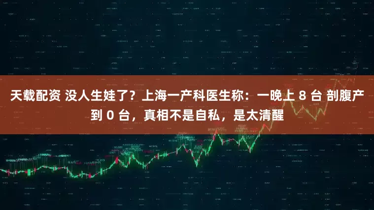 天载配资 没人生娃了？上海一产科医生称：一晚上 8 台 剖腹产到 0 台，真相不是自私，是太清醒