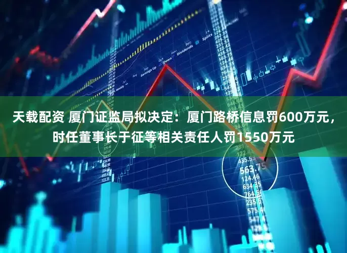 天载配资 厦门证监局拟决定：厦门路桥信息罚600万元，时任董事长于征等相关责任人罚1550万元