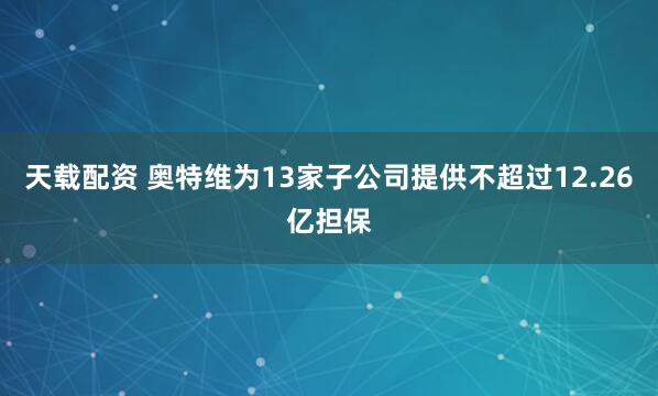 天载配资 奥特维为13家子公司提供不超过12.26亿担保