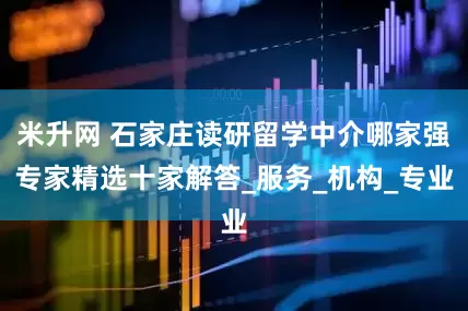 米升网 石家庄读研留学中介哪家强专家精选十家解答_服务_机构_专业