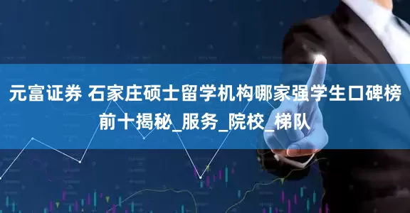元富证券 石家庄硕士留学机构哪家强学生口碑榜前十揭秘_服务_院校_梯队