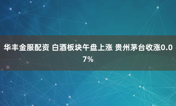 华丰金服配资 白酒板块午盘上涨 贵州茅台收涨0.07%