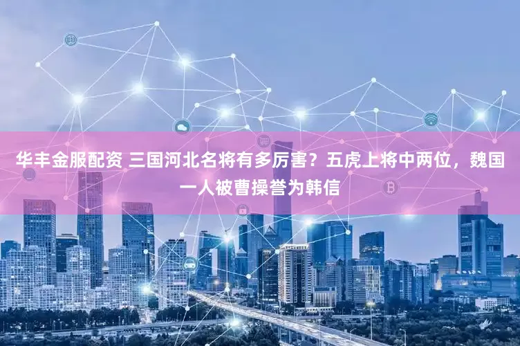 华丰金服配资 三国河北名将有多厉害？五虎上将中两位，魏国一人被曹操誉为韩信
