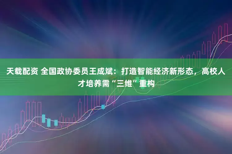 天载配资 全国政协委员王成斌：打造智能经济新形态，高校人才培养需“三维”重构