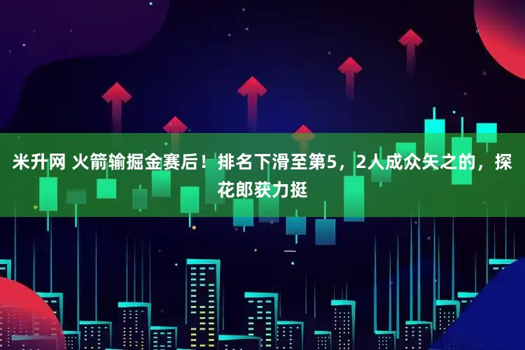米升网 火箭输掘金赛后！排名下滑至第5，2人成众矢之的，探花郎获力挺