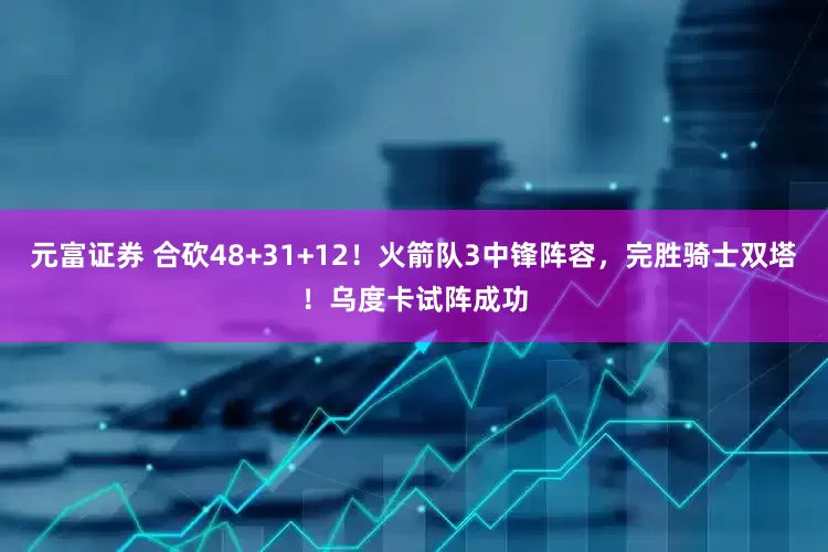 元富证券 合砍48+31+12！火箭队3中锋阵容，完胜骑士双塔！乌度卡试阵成功