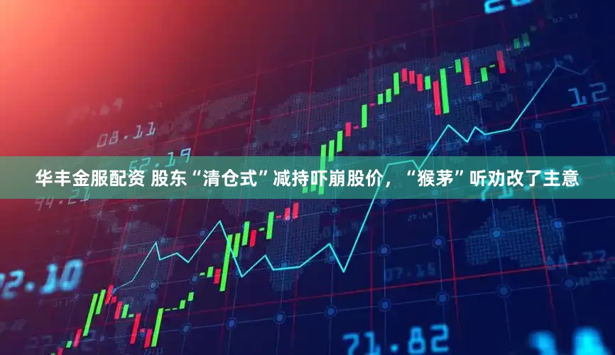 华丰金服配资 股东“清仓式”减持吓崩股价，“猴茅”听劝改了主意