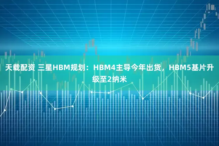 天载配资 三星HBM规划：HBM4主导今年出货，HBM5基片升级至2纳米