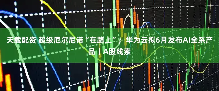天载配资 超级厄尔尼诺“在路上”；华为云拟6月发布AI全系产品丨A股线索