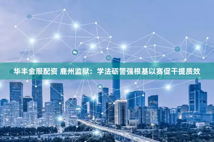 华丰金服配资 鹿州监狱：学法砺警强根基以赛促干提质效
